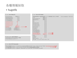各種情報採取
• hugetlb
# cat /proc/PID/numa_maps
…
7f4dc1200000 default file=/anon_hugepage040(deleted) huge anon=1 dirty=1 N3=1 kernelpagesize_kB=2048
7fff335f0000 default stack anon=3 dirty=3 N3=3 kernelpagesize_kB=4 // 3.20 以降
7fff3369d000 default mapped=1 mapmax=35 active=0 N3=1 kernelpagesize_kB=4
# cat /proc/meminfo
...
AnonHugePages: 12288 kB
ShmemHugePages: 0 kB
ShmemPmdMapped: 0 kB
FileHugePages: 0 kB
FilePmdMapped: 0 kB
HugePages_Total: 48
HugePages_Free: 0
HugePages_Rsvd: 0
HugePages_Surp: 48
Hugepagesize: 2048 kB
Hugetlb: 98304 kB // 5.12 以降
DirectMap4k: 1145048 kB
DirectMap2M: 27863040 kB
DirectMap1G: 1191182336 kB
# cat /proc/PID/smaps
...
700000000000-700000400000 rw-p 00000000 00:0e 44339 /anon_hugepage (deleted)
Size: 4096 kB
KernelPageSize: 2048 kB
MMUPageSize: 2048 kB
Rss: 0 kB
Pss: 0 kB
Shared_Clean: 0 kB
Shared_Dirty: 0 kB
Private_Clean: 0 kB
Private_Dirty: 0 kB
Referenced: 0 kB
Anonymous: 0 kB
LazyFree: 0 kB
AnonHugePages: 0 kB
ShmemPmdMapped: 0 kB
FilePmdMapped: 0 kB
Shared_Hugetlb: 0 kB // 4.4 以降
Private_Hugetlb: 4096 kB // 4.4 以降
Swap: 0 kB
SwapPss: 0 kB
Locked: 0 kB
THPeligible: 0
VmFlags: rd wr mr mw me de ht sd
# grep htlb /proc/vmstat
htlb_buddy_alloc_success 15698
htlb_buddy_alloc_fail 0
 