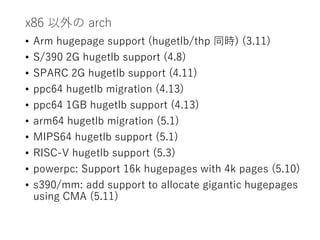 x86 以外の arch
• Arm hugepage support (hugetlb/thp 同時) (3.11)
• S/390 2G hugetlb support (4.8)
• SPARC 2G hugetlb support (4.11)
• ppc64 hugetlb migration (4.13)
• ppc64 1GB hugetlb support (4.13)
• arm64 hugetlb migration (5.1)
• MIPS64 hugetlb support (5.1)
• RISC-V hugetlb support (5.3)
• powerpc: Support 16k hugepages with 4k pages (5.10)
• s390/mm: add support to allocate gigantic hugepages
using CMA (5.11)
 
