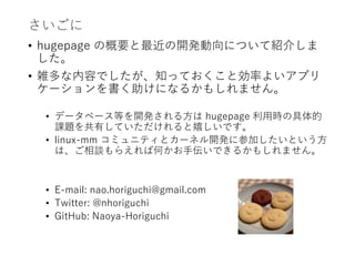 さいごに
• hugepage の概要と最近の開発動向について紹介しま
した。
• 雑多な内容でしたが、知っておくこと効率よいアプリ
ケーションを書く助けになるかもしれません。
• データベース等を開発される方は hugepage 利用時の具体的
課題を共有していただけれると嬉しいです。
• linux-mm コミュニティとカーネル開発に参加したいという方
は、ご相談もらえれば何かお手伝いできるかもしれません。
• E-mail: nao.horiguchi@gmail.com
• Twitter: @nhoriguchi
• GitHub: Naoya-Horiguchi
 