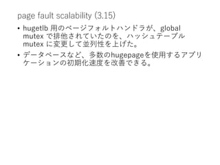 page fault scalability (3.15)
• hugetlb 用のページフォルトハンドラが、global
mutex で排他されていたのを、ハッシュテーブル
mutex に変更して並列性を上げた。
• データベースなど、多数のhugepageを使用するアプリ
ケーションの初期化速度を改善できる。
 