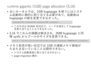 runtime gigantic (1GB) page allocation (3.16)
• 古いカーネルでは、1GB hugepage を使うにはシステ
ム起動時に静的に割り当てる必要があり、起動後は
hugepage の数を変更できなかった。
• この方式は NUMA 非対応で、ノードを指定して hugepage
を割り当てることもできなかった。
• 3.16 でこれらの課題は解決され、2MB hugepage と同
様 sysfs からプールのサイズを変更できる。
• メモリ負荷が高い状況では 1GB の連続メモリ領域が
たまたま空いていることは期待できない。
• システム起動直後に割り当てるのがよい。
• page migration 頼み
hugepagesz=1G hugepages=4 hugepagesz=2M hugepages=...
echo 4 > /sys/devices/system/node/node1/hugepages/hugepages-1048576kB/nr_hugepages
 