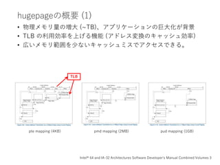 hugepageの概要 (1)
• 物理メモリ量の増大 (~TB)、アプリケーションの巨大化が背景
• TLB の利用効率を上げる機能 (アドレス変換のキャッシュ効率)
• 広いメモリ範囲を少ないキャッシュミスでアクセスできる。
pte mapping (4KB) pmd mapping (2MB) pud mapping (1GB)
TLB
Intel® 64 and IA-32 Architectures Software Developer's Manual Combined Volumes 3
 