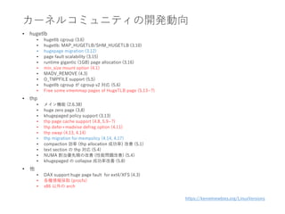 カーネルコミュニティの開発動向
• hugetlb
• hugetlb cgroup (3.6)
• hugetlb: MAP_HUGETLB/SHM_HUGETLB (3.10)
• hugepage migration (3.12)
• page fault scalability (3.15)
• runtime gigantic (1GB) page allocation (3.16)
• min_size mount option (4.1)
• MADV_REMOVE (4.3)
• O_TMPFILE support (5.5)
• hugetlb cgroup が cgroup v2 対応 (5.6)
• Free some vmemmap pages of HugeTLB page (5.13~?)
• thp
• メイン機能 (2.6.38)
• huge zero page (3.8)
• khugepaged policy support (3.13)
• thp page cache support (4.8, 5.9~?)
• thp defer+madvise defrag option (4.11)
• thp swap (4.13, 4.14)
• thp migration for mempolicy (4.14, 4.17)
• compaction 効率 (thp allocation 成功率) 改善 (5.1)
• text section の thp 対応 (5.4)
• NUMA 割当優先順の改善 (性能問題改善) (5.4)
• khugepaged の collapse 成功率改善 (5.8)
• 他
• DAX support huge page fault for ext4/XFS (4.3)
• 各種情報採取 (procfs)
• x86 以外の arch
https://kernelnewbies.org/LinuxVersions
 