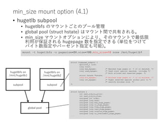 min_size mount option (4.1)
• hugetlb subpool
• hugetlbfs のマウントごとのプール管理
• global pool (struct hstate) はマウント間で共有される。
• min_size マウントオプションにより、そのマウントで最低限
利用が保証される hugepage 数を指定できる (単位をつけて
バイト数指定やパーセント指定も可能)。
global pool
hugetlbfs on
/mnt/hugetlb1
hugetlbfs on
/mnt/hugetlb2
subpool
subpool
struct hugepage_subpool {
spinlock_t lock;
long count;
long max_hpages; /* Maximum huge pages or -1 if no maximum. */
long used_hpages; /* Used count against maximum, includes */
/* both alloced and reserved pages. */
struct hstate *hstate;
long min_hpages; /* Minimum huge pages or -1 if no minimum. */
long rsv_hpages; /* Pages reserved against global pool to */
/* sasitfy minimum size. */
};
struct hstate {
int next_nid_to_alloc;
int next_nid_to_free;
unsigned int order;
unsigned long mask;
unsigned long max_huge_pages;
unsigned long nr_huge_pages;
unsigned long free_huge_pages;
unsigned long resv_huge_pages;
unsigned long surplus_huge_pages;
unsigned long nr_overcommit_huge_pages;
...
mount –t hugetlbfs –o pagesize=2M,size=100,min_size=10 none /mnt/hugetlb1
 