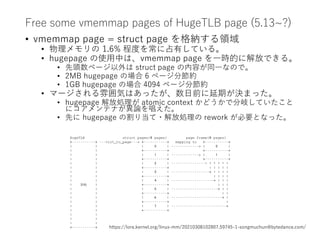 Free some vmemmap pages of HugeTLB page (5.13~?)
• vmemmap page = struct page を格納する領域
• 物理メモリの 1.6% 程度を常に占有している。
• hugepage の使用中は、vmemmap page を一時的に解放できる。
• 先頭数ページ以外は struct page の内容が同一なので。
• 2MB hugepage の場合 6 ページ分節約
• 1GB hugepage の場合 4094 ページ分節約
• マージされる雰囲気はあったが、数日前に延期が決まった。
• hugepage 解放処理が atomic context かどうかで分岐していたこと
にコアメンテナが異論を唱えた。
• 先に hugepage の割り当て・解放処理の rework が必要となった。
https://lore.kernel.org/linux-mm/20210308102807.59745-1-songmuchun@bytedance.com/
HugeTLB struct pages(8 pages) page frame(8 pages)
+-----------+ ---virt_to_page---> +-----------+ mapping to +-----------+
| | | 0 | -------------> | 0 |
| | +-----------+ +-----------+
| | | 1 | -------------> | 1 |
| | +-----------+ +-----------+
| | | 2 | ----------------^ ^ ^ ^ ^ ^
| | +-----------+ | | | | |
| | | 3 | ------------------+ | | | |
| | +-----------+ | | | |
| | | 4 | --------------------+ | | |
| 2MB | +-----------+ | | |
| | | 5 | ----------------------+ | |
| | +-----------+ | |
| | | 6 | ------------------------+ |
| | +-----------+ |
| | | 7 | --------------------------+
| | +-----------+
| |
| |
| |
+-----------+
 