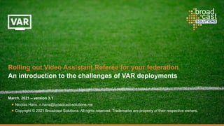 March, 2021 – version 3.1
Nicolas Hans, n.hans@broadcast-solutions.me
Copyright © 2021 Broadcast Solutions. All rights reserved. Trademarks are property of their respective owners.
Rolling out Video Assistant Referee for your federation
An introduction to the challenges of VAR deployments
 