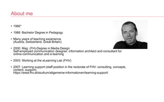 About me
• 1966*


• 1988: Bachelor Degree in Pedagogy


• Many years of teaching experience
 
(Austria, Switzerland, Great Britain)


• 2000: Mag. (FH)-Degree in Media Design
 
Self-employed communication designer, information architect and consultant for
online-communication and e-learning


• 2003: Working at the eLearning Lab (FHV)


• 2007: Learning support (staff position in the rectorate of FHV: consulting, concepts,
content, support)
 
https://www.fhv.at/studium/allgemeine-informationen/learning-support/
 