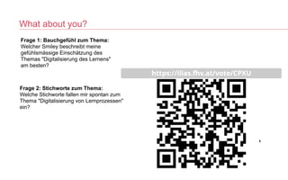 What about you?
Frage 1: Bauchgefühl zum Thema:
 
Welcher Smiley beschreibt meine
gefühlsmässige Einschätzung des
Themas "Digitalisierung des Lernens"
am besten?


Frage 2: Stichworte zum Thema:
 
Welche Stichworte fallen mir spontan zum
Thema "Digitalisierung von Lernprozessen"
ein?


 