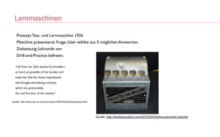 Lernmaschinen
Quelle: http://hackeducation.com/2015/02/04/the-automatic-teacher
Presseys Test- und Lernmaschine 192
6

Maschine präsentierte Frage, User wählte aus 5 möglichen Antworten
.

Zielsetzung: Lehrende vo
n

Drill-and-Practice befreien
:

“Lift from her [the teacher's] shoulder
s

as much as possible of this burden an
d

make her free for those inspirationa
l

and thought-stimulating activitie
s

which are, presumably
,

the real function of the teacher.
”

Quelle: http://www.coe.uh.edu/courses/cuin6373/idhistory/pressey.html
 