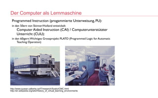 Der Computer als Lernmaschine
http://www.quasar.ualberta.ca/IT/research/Szabo/CMC.html
 
http://en.wikipedia.org/wiki/History_of_virtual_learning_environments
 
Programmed Instruction (progammierte Unterweisung, PU):
in den 50ern von Skinner/Holland entwickelt
 
Computer Aided Instruction (CAI) / Computerunterstützter
Unterricht (CUU):
in den 60igern:Wichtiges Grossprojekt: PLATO (Programmed Logic for Automatic
Teaching Operation)
 