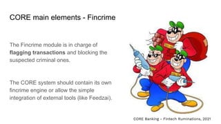 CORE main elements - Fincrime
The Fincrime module is in charge of
flagging transactions and blocking the
suspected criminal ones.
The CORE system should contain its own
fincrime engine or allow the simple
integration of external tools (like Feedzai).
CORE Banking - Fintech Ruminations, 2021
 
