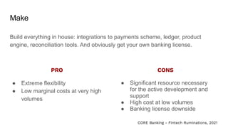 Make
Build everything in house: integrations to payments scheme, ledger, product
engine, reconciliation tools. And obviously get your own banking license.
● Extreme flexibility
● Low marginal costs at very high
volumes
● Significant resource necessary
for the active development and
support
● High cost at low volumes
● Banking license downside
PRO CONS
CORE Banking - Fintech Ruminations, 2021
 