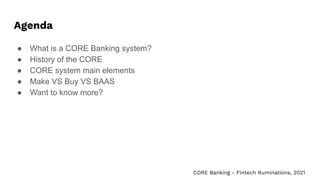 Agenda
● What is a CORE Banking system?
● History of the CORE
● CORE system main elements
● Make VS Buy VS BAAS
● Want to know more?
CORE Banking - Fintech Ruminations, 2021
 