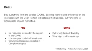 BaaS
Buy everything from the outside (CORE, Banking license) and only focus on the
interaction with the User. Perfect to bootstrap the business, but very hard to
differentiate beyond marketing.
● No resources invested in the support
of the CORE
● Low marginal costs for low volumes
● Very limited resources invested in
Compliance topics
● Extremely limited flexibility
● Very high cost to scale up
PRO CONS
CORE Banking - Fintech Ruminations, 2021
 