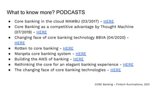What to know more? PODCASTS
● Core banking in the cloud MAMBU (03/2017) - HERE
● Core Banking as a competitive advantage by Thought Machine
(07/2019) - HERE
● Changing face of core banking technology BBVA (04/2020) -
HERE
● Rotten to core banking - HERE
● Marqeta core banking system - HERE
● Building the AWS of banking - HERE
● Rethinking the core for an elegant banking experience - HERE
● The changing face of core banking technologies - HERE
CORE Banking - Fintech Ruminations, 2021
 