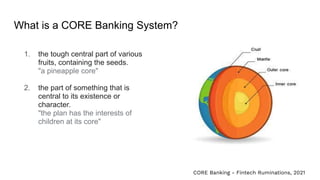What is a CORE Banking System?
1. the tough central part of various
fruits, containing the seeds.
"a pineapple core"
2. the part of something that is
central to its existence or
character.
"the plan has the interests of
children at its core"
CORE Banking - Fintech Ruminations, 2021
 