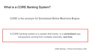 What is a CORE Banking System?
CORE is the acronym for Centralized Online Real-time Engine
A CORE banking system is a system that tracks, in a centralized way,
transactions coming from multiple channels, real time.
CORE Banking - Fintech Ruminations, 2021
 