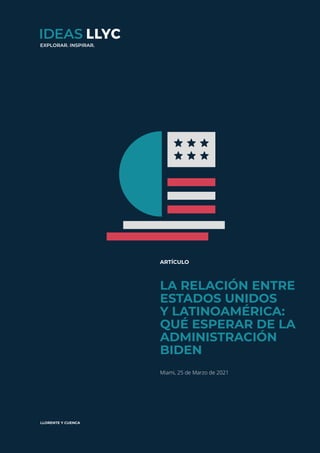 ideas.llorenteycuenca.com
La relación entre Estados Unidos y Latinoamérica: qué esperar de la administración Biden
1
ARTÍCULO
LA RELACIÓN ENTRE
ESTADOS UNIDOS
Y LATINOAMÉRICA:
QUÉ ESPERAR DE LA
ADMINISTRACIÓN
BIDEN
Miami, 25 de Marzo de 2021
EXPLORAR. INSPIRAR.
 