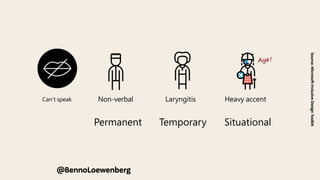 We use a Persona Spectrum to understand related limitations
across a spectrum of permanent, temporary, and situational
disabilities. It’s a quick tool to help foster empathy and to
show how a solution can scale to a broader audience.
Support Card | The Persona Spectrum
Permanent Temporary Situational
Touch
en temporary or situational.
ck which limitations apply to
e Can’t speak
r Can’t touch
@BennoLoewenberg
Source:
Microsoft
Inclusive
Design
Toolkit
Aye !
Deaf Ear infection Bartender
Speak
Non-verbal Laryngitis Heavy accent
 