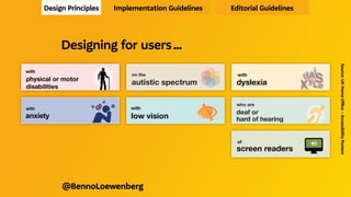 Designing for users who are
deaf or
hard of hearing 
Do...
write in
plain language
use subtitles
or provide
transcripts for
videos
use a linear,
logical layout
!
CC
!
Don’t...
use complicated
words or figures
of speech
!
put content in
audio or video
only
make complex
layouts and
menus
!
!
Designing for users who are
deaf or
hard of hearing 
Do...
write in
plain language
use subtitles
or provide
transcripts for
videos
use a linear,
logical layout
break up content
with sub-headings,
!
CC
!
Don’t...
use complicated
words or figures
of speech
!
put content in
audio or video
only
make complex
layouts and
menus
make users
read long blocks
!
!
Design Principles Implementation Guidelines Editorial Guidelines
Source:
UK
Home
Office
–
Accessibility
Posters
@BennoLoewenberg
Designing for users …
Designing for users with
dyslexia
XyL
dAS
e
i
XyL
dAS
e
i
XyL
dAS
e
i
Do...
use images and
diagrams to
support text
align text to the
left and keep a
consistent layout
consider producing
materials in other
formats (for example
audio or video)
keep content
short, clear
and simple
let users change the
contrast between
background and text
!
!
Don’t...
use large
blocks of
heavy text
underline words,
use italics or
write in capitals
force users to remember
things from previous
pages - give reminders
and prompts
rely on accurate
spelling - use
autocorrect or
provide suggestions
put too much
information in
one place
!!
DON’T
DO THIS
!
!
!
dyslexia
dsyle
Designing for users with
dyslexia
XyL
dAS
e
i
XyL
dAS
e
i
XyL
dAS
e
i
Do...
use images and
diagrams to
support text
align text to the
left and keep a
consistent layout
consider producing
materials in other
formats (for example
audio or video)
keep content
short, clear
and simple
let users change the
contrast between
background and text
!
!
!
Don’t...
use large
blocks of
heavy text
underline words,
use italics or
write in capitals
force users to remember
things from previous
pages - give reminders
and prompts
rely on accurate
spelling - use
autocorrect or
provide suggestions
put too much
information in
one place
!!
DON’T
DO THIS
!
!
!
dyslexia
dsyle
!
ukhomeoffice.github.io/accessibility-posters/
posters/accessibility-posters.pdf
Designing for users with
physical or motor
disabilities
Do...
make large
clickable actions
Yes
give clickable
elements space
design for
keyboard or
speech only
use
design with mobile
and touchscreen
in mind
provide shortcuts
Tab
!
!"
Find address
Postcode
Don’t...
demand
precision
No
bunch
interactions
together
make dynamic
content that
requires a lot of
mouse movement
have short
time out
windows
tire users
with lots of
typing and
scrolling
!
!
1
2
3
2a
2b
2c
!
Your session
has timed out
Address
ng for users with
al or motor
ities
Yes
Tab
!
!"
Find address
Postcode
Don’t...
demand
precision
No
bunch
interactions
together
make dynamic
content that
requires a lot of
mouse movement
have short
time out
windows
tire users
with lots of
typing and
scrolling
!
!
1
2
3
2a
2b
2c
!
Your session
has timed out
Address
ukhomeoffice.github.io/accessibility-posters/
posters/accessibility-posters.pdf
Designing for users with
anxiety
Do...
give users enough
time to complete
an action
explain what
will happen after
completing a
service
make important
information clear
Don’t...
rush users or set
impractical time
limits
leave users
confused about
next steps or
timeframes
leave users
uncertain about
the consequences
of their actions
1
3
2
4
We have sent
you an email
ng for users with
ty
h
Don’t...
rush users or set
impractical time
limits
leave users
confused about
next steps or
timeframes
leave users
uncertain about
the consequences
of their actions
1
3
2
4
make support
or help hard to
access
We have sent
you an email
Designing for users on the
autistic spectrum
Do...
write in
plain language
use simple
colours
use simple
sentences and
bullets
make buttons
descriptive
build simple and
consistent layouts
!
Don’t...
use bright
contrasting colours
use figures of
speech and idioms
create a wall
of text
make buttons
vague and
unpredictable
build complex and
cluttered layouts
!
!!
Designing for users on the
autistic spectrum
Do...
write in
plain language
use simple
colours
use simple
sentences and
bullets
make buttons
descriptive
build simple and
consistent layouts
!
!
Don’t...
use bright
contrasting colours
use figures of
speech and idioms
create a wall
of text
make buttons
vague and
unpredictable
build complex and
cluttered layouts
!
!!
!
ukhomeoffice.github.io/accessibility-posters/
posters/accessibility-posters.pdf
Designing for users of
screen readers !
"
Do...
describe images
and provide
transcripts
for video
<alt>
Don’t...
only show
information in an
image or video
Designing for users of
screen readers !
"
Do...
describe images
and provide
transcripts
for video
follow a linear
<alt>
Don’t...
only show
information in an
image or video
spread content
Designing for users with
low vision 

Do...
use good colour
contrasts and a
readable font size
publish all information
on web pages
use a combination
of colour, shapes
and text
Aa
!
HTML
Start
Don’t...
use low colour
contrasts and small
font size
bury information
in downloads
only use colour to
convey meaning
Aa
!
Designing for users with
low vision 

Do...
use good colour
contrasts and a
readable font size
publish all information
on web pages
use a combination
of colour, shapes
and text
follow a linear,
Aa
!
HTML
Start
200% magniﬁcation
Don’t...
use low colour
contrasts and small
font size
bury information
in downloads
only use colour to
convey meaning
spread content all
Aa
!
200% magniﬁcation
 