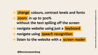 Souce:
Accessibility
statement
for
the
GOV.UK
Design
System
website
—
| change colours, contrast levels and fonts
—
| zoom in up to 300%
	 without the text spilling off the screen
—
| navigate website using just a keyboard
—
| navigate using speech recognition
—
| listen to the website with a screen reader
@BennoLoewenberg
 