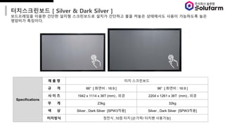 ??????? [ Silver & Dark Silver ]
?????? ??? ??? ??? ?????? ??? ???? ?? ??? ????? ??? ????? ??
???? ????.
Specifications
? ? ? ?? ?????
? ? 86 [ ??? : 16:9 ] 96 [ ??? : 16:9 ]
? ? ? 1942 x 1114 x 36T (mm) , ?? 2204 x 1261 x 36T (mm) , ??
? ? 23kg 32kg
? ? Silver , Dark Silver [SPW3??] Silver , Dark Silver [SPW3??]
???? ??? ,10? ?? [???/ ??? ????]
 