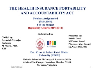 THE HEALTH INSURANCE PORTABILITY
AND ACCOUNTABILITYACT
1
Seminar/Assignment-I
(MSA106P)
For the Subject
Regulatory Affaires(MPH104T)
Submitted to
Drs. Kiran & Pallavi Patel Global
University (KPGU)
Guided by:
Dr. Ashok Mahajan
Professor
M Pharm. PhD.
KSP
Presented by:
Sakshi Desai
M.Pharm Sem-I
Pharmaceutics Branch
En.No.2103313006
Krishna School of Pharmacy & Research (KSP)
Krishna Edu Campus ,Vadodara Mumbai NH#8,
Varnama, Vadodara
Sakshi Desai
 