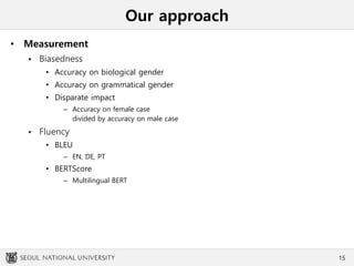 Our approach
• Measurement
 Biasedness
• Accuracy on biological gender
• Accuracy on grammatical gender
• Disparate impact
– Accuracy on female case
divided by accuracy on male case
 Fluency
• BLEU
– EN, DE, PT
• BERTScore
– Multilingual BERT
15
 