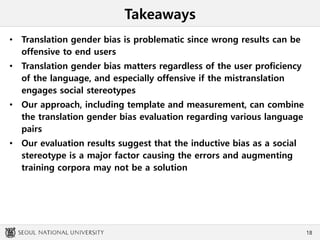 Takeaways
• Translation gender bias is problematic since wrong results can be
offensive to end users
• Translation gender bias matters regardless of the user proficiency
of the language, and especially offensive if the mistranslation
engages social stereotypes
• Our approach, including template and measurement, can combine
the translation gender bias evaluation regarding various language
pairs
• Our evaluation results suggest that the inductive bias as a social
stereotype is a major factor causing the errors and augmenting
training corpora may not be a solution
18
 