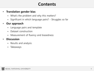 Contents
• Translation gender bias
 What’s the problem and why this matters?
 Significant in which language pairs? - Struggles so far
• Our approach
 Language pairs and template
 Dataset construction
 Measurement of fluency and biasedness
• Discussion
 Results and analysis
 Takeaways
1
 
