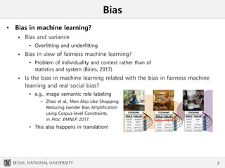 Bias
• Bias in machine learning?
 Bias and variance
• Overfitting and underfitting
 Bias in view of fairness machine learning?
• Problem of individuality and context rather than of
statistics and system (Binns, 2017)
 Is the bias in machine learning related with the bias in fairness machine
learning and real social bias?
• e.g., image semantic role labeling
– Zhao et al., Men Also Like Shopping:
Reducing Gender Bias Amplification
using Corpus-level Constraints,
in Proc. EMNLP, 2017.
• This also happens in translation!
2
 