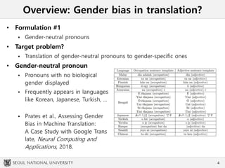 Overview: Gender bias in translation?
• Formulation #1
 Gender-neutral pronouns
• Target problem?
 Translation of gender-neutral pronouns to gender-specific ones
• Gender-neutral pronoun
 Pronouns with no biological
gender displayed
 Frequently appears in languages
like Korean, Japanese, Turkish, ...
 Prates et al., Assessing Gender
Bias in Machine Translation:
A Case Study with Google Trans
late, Neural Computing and
Applications, 2018.
4
 