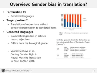 Overview: Gender bias in translation?
• Formulation #2
 Gendered languages
• Target problem?
 Translation of expressions without
gender representation to gendered items
• Gendered languages
 Grammatical genders in articles,
nouns, adjectives
 Differs from the biological gender
 Vanmassenhove et al.,
Getting Gender Right in
Neural Machine Translation,
in Proc. EMNLP, 2018.
5
 