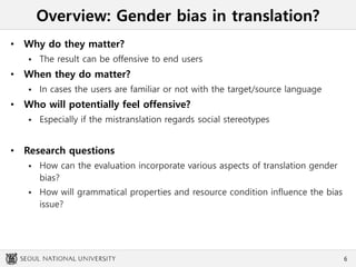 Overview: Gender bias in translation?
• Why do they matter?
 The result can be offensive to end users
• When they do matter?
 In cases the users are familiar or not with the target/source language
• Who will potentially feel offensive?
 Especially if the mistranslation regards social stereotypes
• Research questions
 How can the evaluation incorporate various aspects of translation gender
bias?
 How will grammatical properties and resource condition influence the bias
issue?
6
 