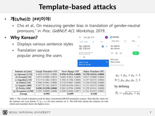 Template-based attacks
• 걔(s/he)는 [##]이야!
 Cho et al., On measuring gender bias in translation of gender-neutral
pronouns," in Proc. GeBNLP, ACL Workshop, 2019.
• Why Korean?
 Displays various sentence styles
 Translation service
popular among the users
7
 