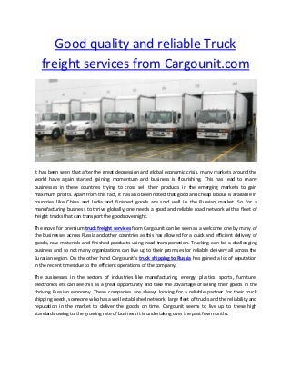 Good quality and reliable Truck
freight services from Cargounit.com
It has been seen that after the great depression and global economic crisis, many markets around the
world have again started gaining momentum and business is flourishing. This has lead to many
businesses in these countries trying to cross sell their products in the emerging markets to gain
maximum profits. Apart from this fact, it has also been noted that good and cheap labour is available in
countries like China and India and finished goods are sold well in the Russian market. So for a
manufacturing business to thrive globally, one needs a good and reliable road network with a fleet of
freight trucks that can transport the goods overnight.
The move for premium truck freight services from Cargounit can be seen as a welcome one by many of
the businesses across Russia and other countries as this has allowed for a quick and efficient delivery of
goods, raw materials and finished products using road transportation. Trucking can be a challenging
business and so not many organizations can live up to their promises for reliable delivery all across the
Eurasia regio . O the other ha d Cargo u it’s truck shipping to Russia has gained a lot of reputation
in the recent times due to the efficient operations of the company.
The businesses in the sectors of industries like manufacturing, energy, plastics, sports, furniture,
electronics etc can see this as a great opportunity and take the advantage of selling their goods in the
thriving Russian economy. These companies are always looking for a reliable partner for their truck
shipping needs, someone who has a well established network, large fleet of trucks and the reliability and
reputation in the market to deliver the goods on time. Cargounit seems to live up to these high
standards owing to the growing rate of business it is undertaking over the past few months.
 