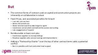 Contracts and Procurement
Specific Interest Group
But
▪ The common forms of contract used on capital and construction projects are
inherently un-collaborative in nature
▪ Fixed Prices, and associated penalties for breach
– I can win, you can lose
– Add to the overall cost
– Waste time because they take longer to agree
– Incentivises conservatism and behind-the-scenes cost cutting
– Late engagement of ‘experts’
▪ Reimbursable or basic cost-plus
– Incentivises suppliers to increase billings
– Penalises suppliers who uncover savings and improvements
▪ Adding a “Partnership Charter” over the top of other contract terms adds a potential
conflict
– But it is possible, with luck and senior-level support
 