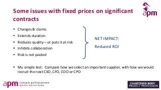 Contracts and Procurement
Specific Interest Group
Some issues with fixed prices on significant
contracts
▪ Changes & claims
▪ Extends duration
▪ Reduces quality – or puts it at risk
▪ Inhibits collaboration
▪ Risk is not pooled
▪ My simple test: Compare how we select an important supplier, with how we would
recruit the next CEO, CFO, COO or CPO
NET IMPACT:
Reduced ROI
 