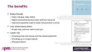 Contracts and Procurement
Specific Interest Group
The benefits
▪ Better Results
– Faster, Cheaper, Safer, Better
– Higher productivity (same project with less resource)
– Improved reputation leads to lower risk-premium in prices
▪ Less unnecessary stress
– People stay, and even want to join you
▪ Lower risk
– Of wasting time and money, and thus delaying benefits
– Of ending up in a major dispute
– Of project failure Walker, D.H.T., Harley, J. and Mills, A., 2015. Performance of Project Alliancing: a Digest of Infrastructure
Development from 2008 to 2013, Construction Economics and Building, 15(1), 1-18. DOI:
http://dx.doi.org/10.5130/ajceb.v15i1.4186.
Cheng, R., Allison, M., Sturts-Dossick, C. and Monson, C., 2015. IPD: Performance,
Expectations, and Future Use A Report On Outcomes of a University of Minnesota Survey.
https://conservancy.umn.edu/bitstream/handle/11299/201405/20150925-ipda-ipd-
survey-report.pdf.
 