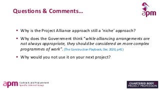 Contracts and Procurement
Specific Interest Group
Questions & Comments…
▪ Why is the Project Alliance approach still a ‘niche’ approach?
▪ Why does the Government think “while alliancing arrangements are
not always appropriate, they should be considered on more complex
programmes of work”. (The Construction Playbook, Dec 2020, p41)
▪ Why would you not use it on your next project?
 