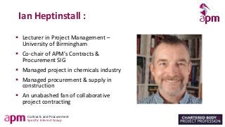 Contracts and Procurement
Specific Interest Group
Ian Heptinstall :
▪ Lecturer in Project Management –
University of Birmingham
▪ Co-chair of APM’s Contracts &
Procurement SIG
▪ Managed project in chemicals industry
▪ Managed procurement & supply in
construction
▪ An unabashed fan of collaborative
project contracting
 