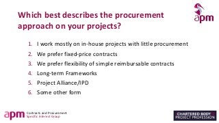 Contracts and Procurement
Specific Interest Group
Which best describes the procurement
approach on your projects?
1. I work mostly on in-house projects with little procurement
2. We prefer fixed-price contracts
3. We prefer flexibility of simple reimbursable contracts
4. Long-term Frameworks
5. Project Alliance/IPD
6. Some other form
 