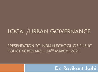 LOCAL/URBAN GOVERNANCE
PRESENTATION TO INDIAN SCHOOL OF PUBLIC
POLICY SCHOLARS – 24TH MARCH, 2021
Dr. Ravikant Joshi
 