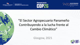 “El Sector Agropecuario Panameño
Contribuyendo a la lucha frente al
Cambio Climático”
Glasgow, 2021
 