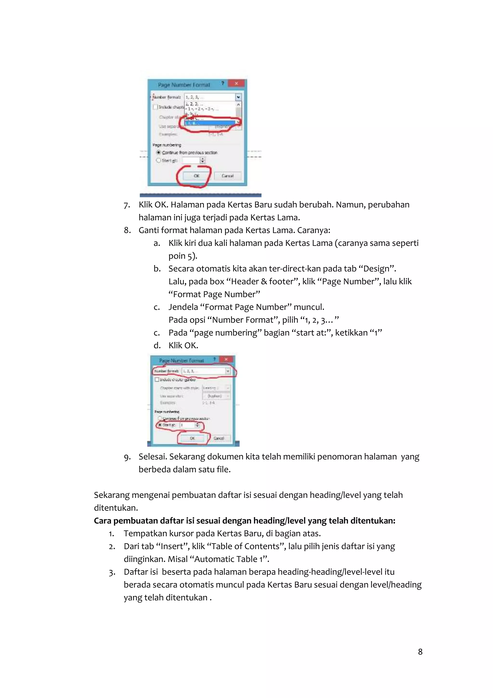 8 
7. Klik OK. Halaman pada Kertas Baru sudah berubah. Namun, perubahan 
halaman ini juga terjadi pada Kertas Lama. 
8. Ganti format halaman pada Kertas Lama. Caranya: 
a. Klik kiri dua kali halaman pada Kertas Lama (caranya sama seperti 
poin 5). 
b. Secara otomatis kita akan ter-direct-kan pada tab “Design”. 
Lalu, pada box “Header & footer”, klik “Page Number”, lalu klik 
“Format Page Number” 
c. Jendela “Format Page Number” muncul. 
Pada opsi “Number Format”, pilih “1, 2, 3…” 
c. Pada “page numbering” bagian “start at:”, ketikkan “1” 
d. Klik OK. 
9. Selesai. Sekarang dokumen kita telah memiliki penomoran halaman yang 
berbeda dalam satu file. 
Sekarang mengenai pembuatan daftar isi sesuai dengan heading/level yang telah 
ditentukan. 
Cara pembuatan daftar isi sesuai dengan heading/level yang telah ditentukan: 
1. Tempatkan kursor pada Kertas Baru, di bagian atas. 
2. Dari tab “Insert”, klik “Table of Contents”, lalu pilih jenis daftar isi yang 
diinginkan. Misal “Automatic Table 1”. 
3. Daftar isi beserta pada halaman berapa heading-heading/level-level itu 
berada secara otomatis muncul pada Kertas Baru sesuai dengan level/heading 
yang telah ditentukan . 
 