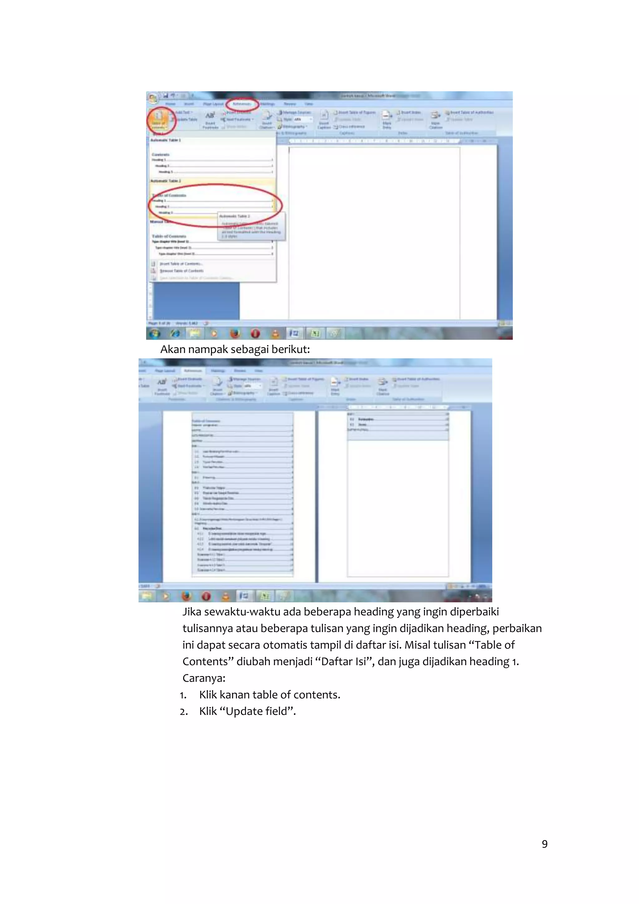 9 
Akan nampak sebagai berikut: 
Jika sewaktu-waktu ada beberapa heading yang ingin diperbaiki 
tulisannya atau beberapa tulisan yang ingin dijadikan heading, perbaikan 
ini dapat secara otomatis tampil di daftar isi. Misal tulisan “Table of 
Contents” diubah menjadi “Daftar Isi”, dan juga dijadikan heading 1. 
Caranya: 
1. Klik kanan table of contents. 
2. Klik “Update field”. 
 