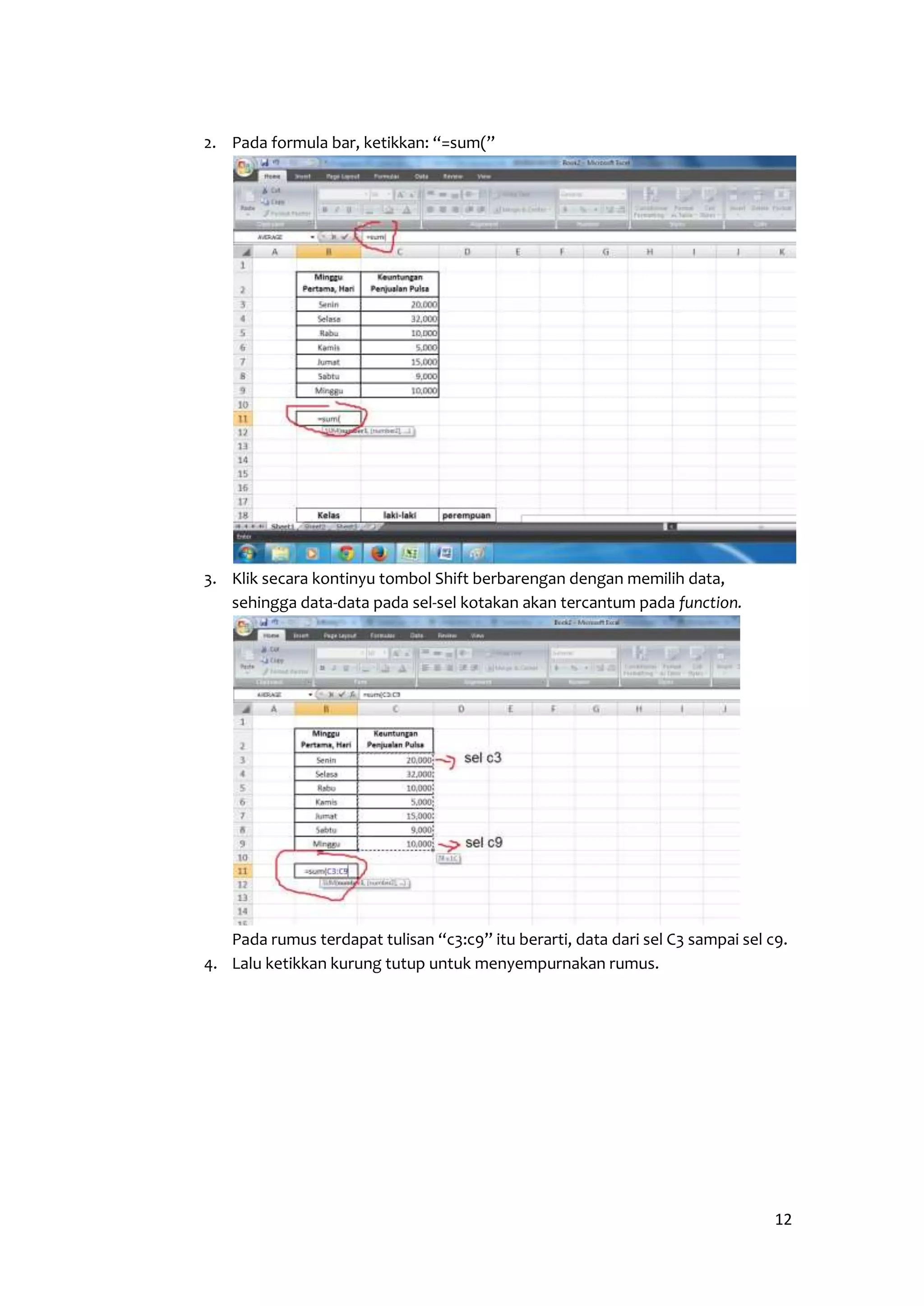 12 
2. Pada formula bar, ketikkan: “=sum(” 
3. Klik secara kontinyu tombol Shift berbarengan dengan memilih data, 
sehingga data-data pada sel-sel kotakan akan tercantum pada function. 
Pada rumus terdapat tulisan “c3:c9” itu berarti, data dari sel C3 sampai sel c9. 
4. Lalu ketikkan kurung tutup untuk menyempurnakan rumus. 
 