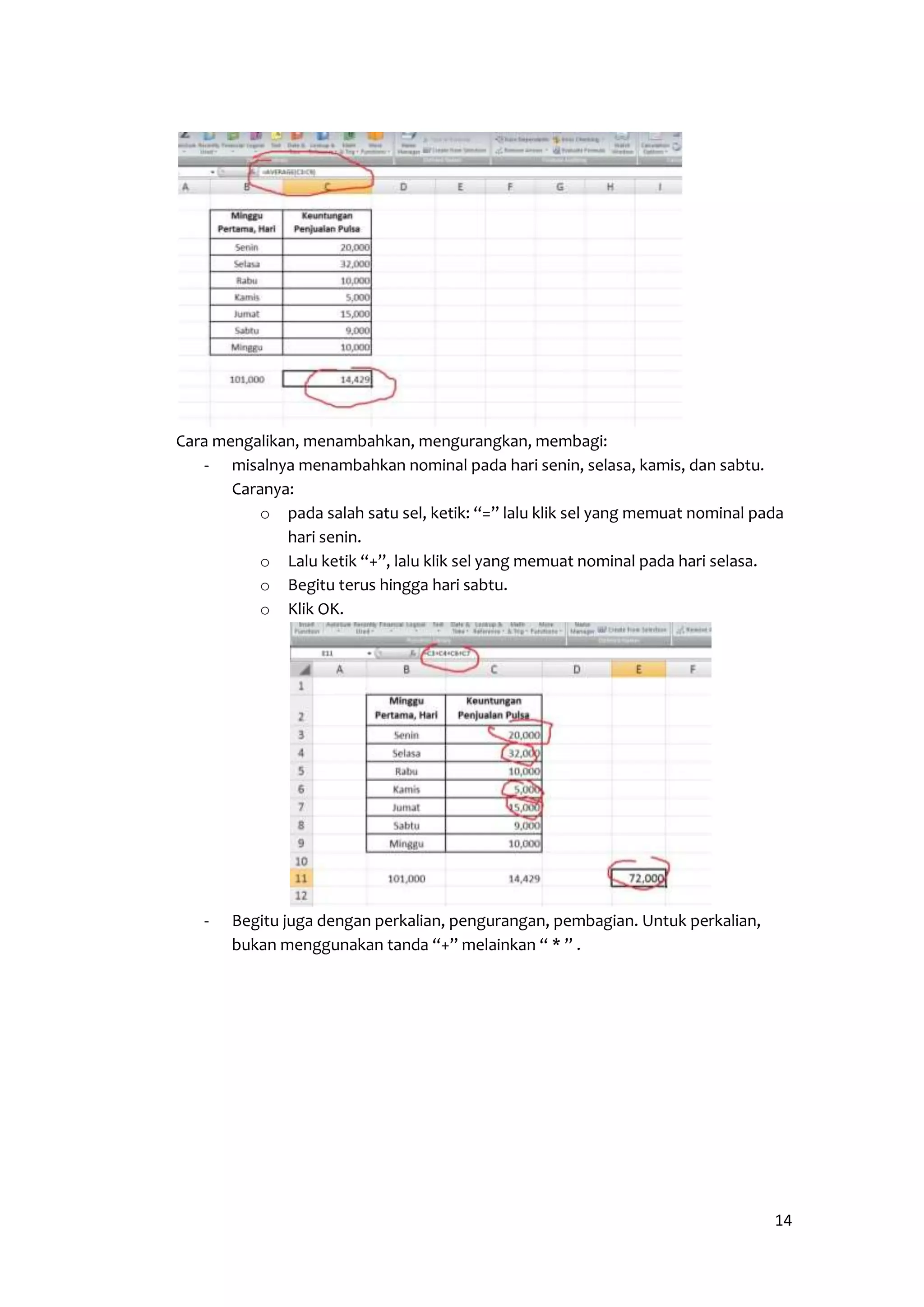 14 
Cara mengalikan, menambahkan, mengurangkan, membagi: 
- misalnya menambahkan nominal pada hari senin, selasa, kamis, dan sabtu. 
Caranya: 
o pada salah satu sel, ketik: “=” lalu klik sel yang memuat nominal pada 
hari senin. 
o Lalu ketik “+”, lalu klik sel yang memuat nominal pada hari selasa. 
o Begitu terus hingga hari sabtu. 
o Klik OK. 
- Begitu juga dengan perkalian, pengurangan, pembagian. Untuk perkalian, 
bukan menggunakan tanda “+” melainkan “ * ” . 
 