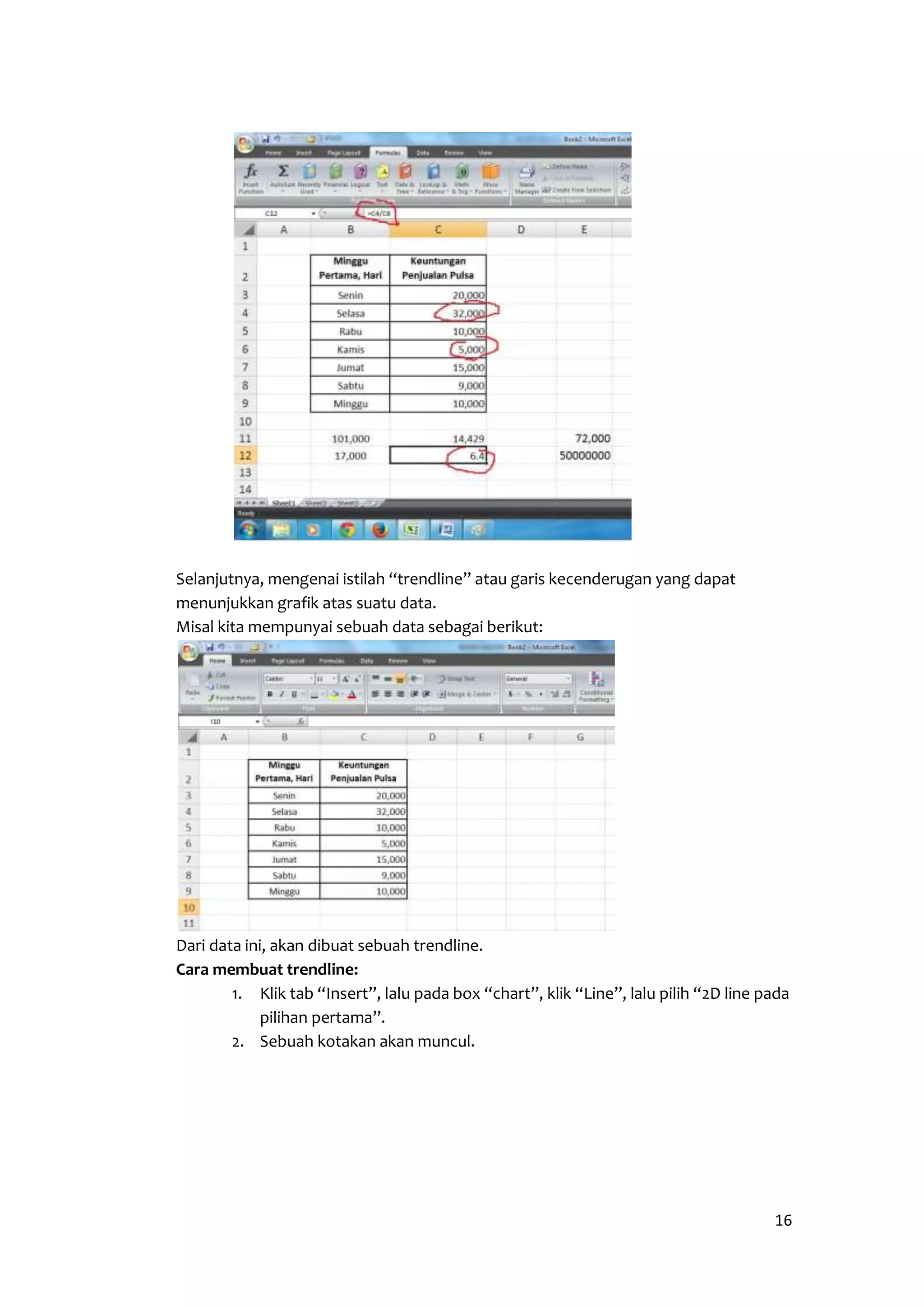 16 
Selanjutnya, mengenai istilah “trendline” atau garis kecenderugan yang dapat 
menunjukkan grafik atas suatu data. 
Misal kita mempunyai sebuah data sebagai berikut: 
Dari data ini, akan dibuat sebuah trendline. 
Cara membuat trendline: 
1. Klik tab “Insert”, lalu pada box “chart”, klik “Line”, lalu pilih “2D line pada 
pilihan pertama”. 
2. Sebuah kotakan akan muncul. 
 
