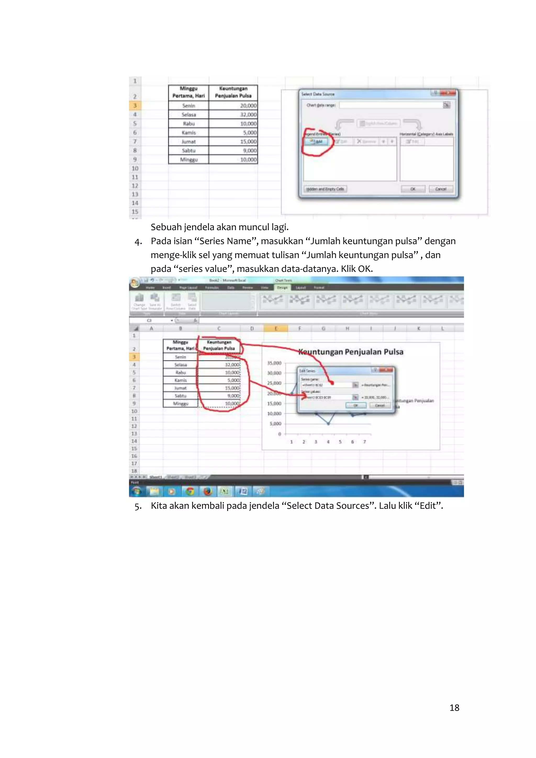 18 
Sebuah jendela akan muncul lagi. 
4. Pada isian “Series Name”, masukkan “Jumlah keuntungan pulsa” dengan 
menge-klik sel yang memuat tulisan “Jumlah keuntungan pulsa” , dan 
pada “series value”, masukkan data-datanya. Klik OK. 
5. Kita akan kembali pada jendela “Select Data Sources”. Lalu klik “Edit”. 
 